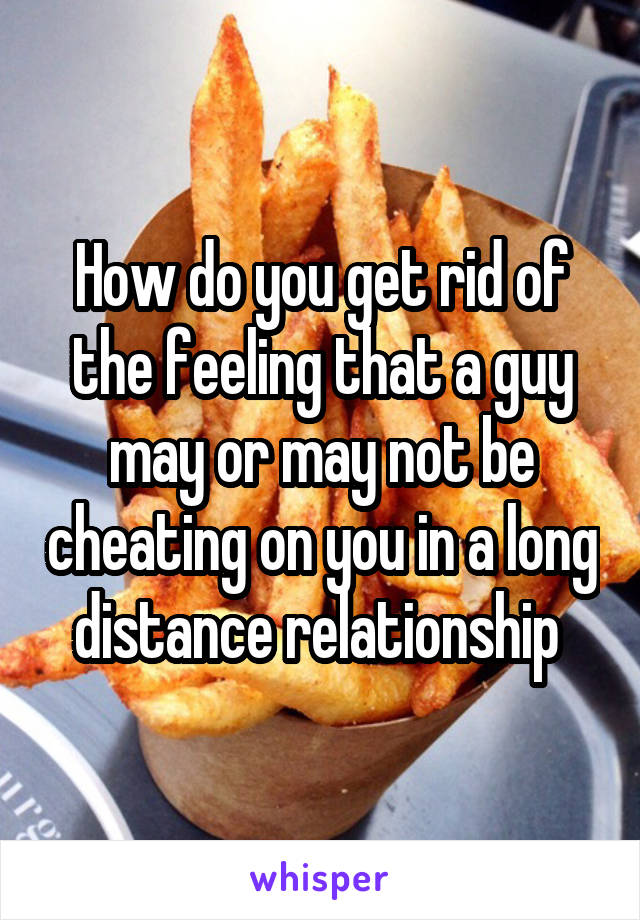 How do you get rid of the feeling that a guy may or may not be cheating on you in a long distance relationship 