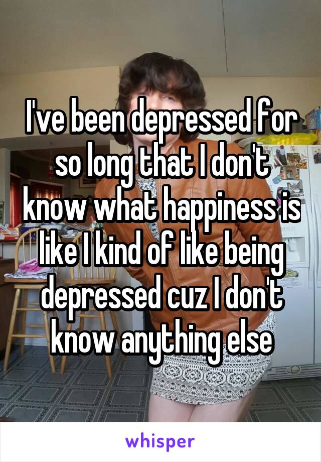 I've been depressed for so long that I don't know what happiness is like I kind of like being depressed cuz I don't know anything else