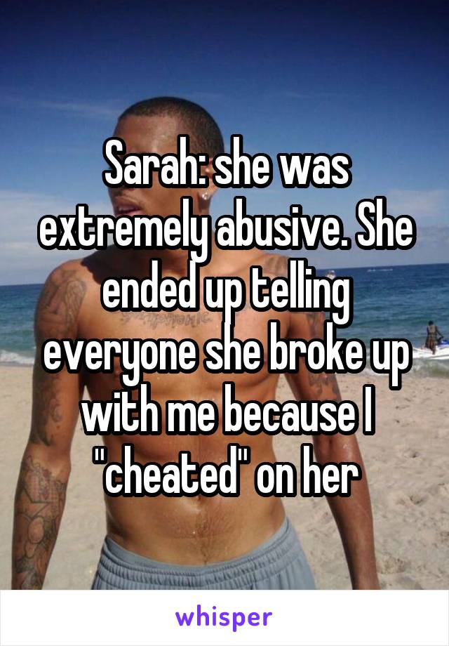 Sarah: she was extremely abusive. She ended up telling everyone she broke up with me because I "cheated" on her