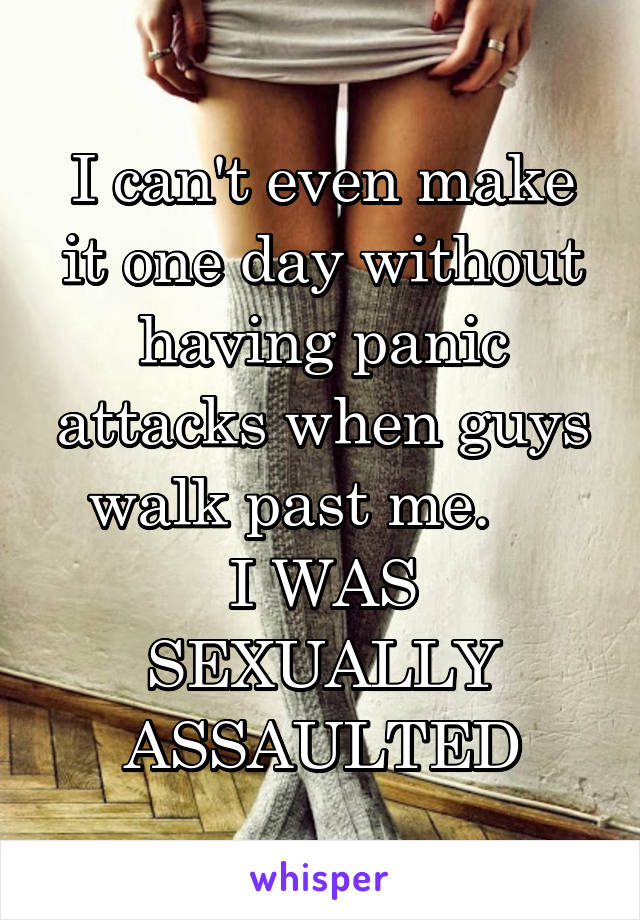 I can't even make it one day without having panic attacks when guys walk past me.    
I WAS SEXUALLY ASSAULTED