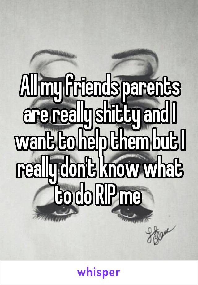 All my friends parents are really shitty and I want to help them but I really don't know what to do RIP me 