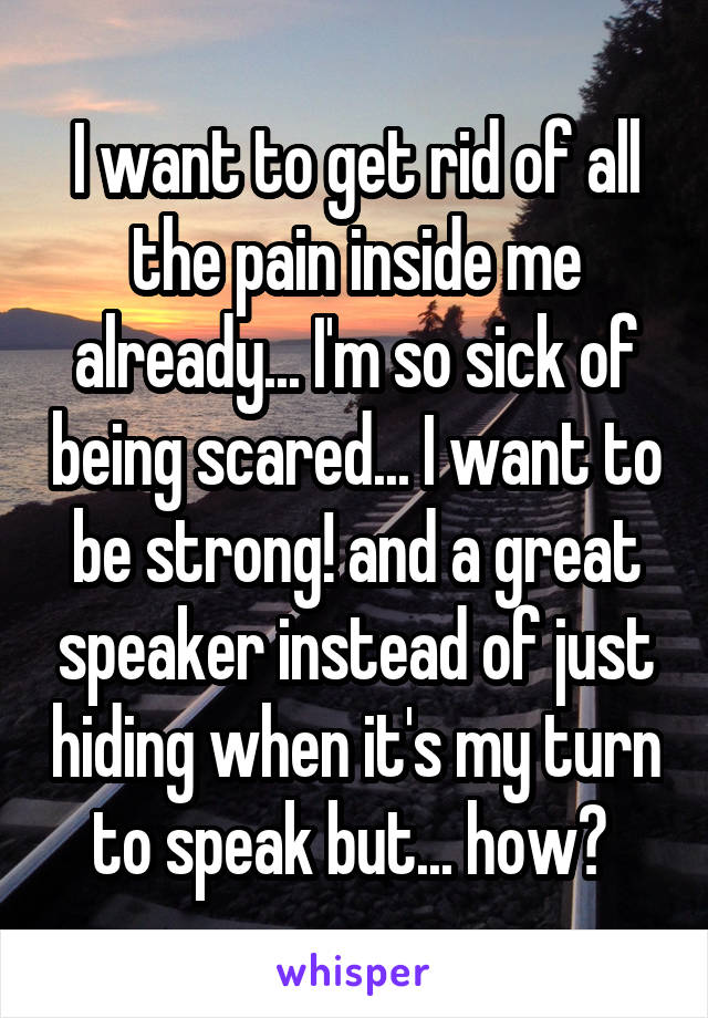 I want to get rid of all the pain inside me already... I'm so sick of being scared... I want to be strong! and a great speaker instead of just hiding when it's my turn to speak but... how? 