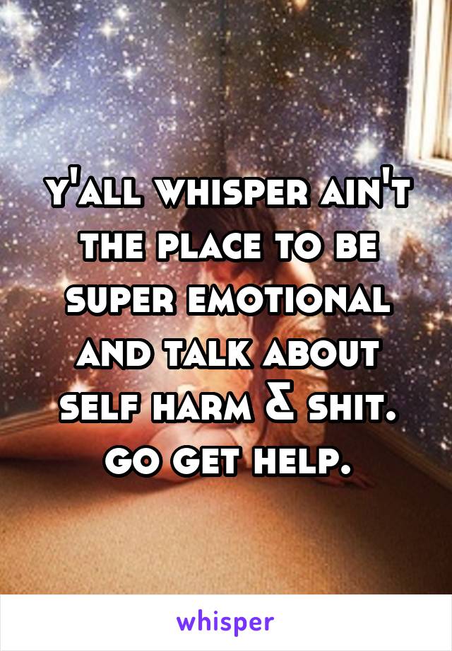 y'all whisper ain't the place to be super emotional and talk about self harm & shit. go get help.