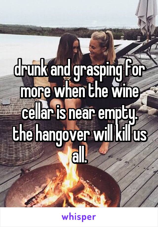 drunk and grasping for more when the wine cellar is near empty. the hangover will kill us all.