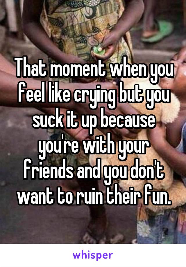 That moment when you feel like crying but you suck it up because you're with your friends and you don't want to ruin their fun.