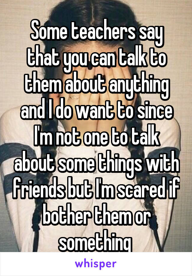 Some teachers say that you can talk to them about anything and I do want to since I'm not one to talk about some things with friends but I'm scared if bother them or something 