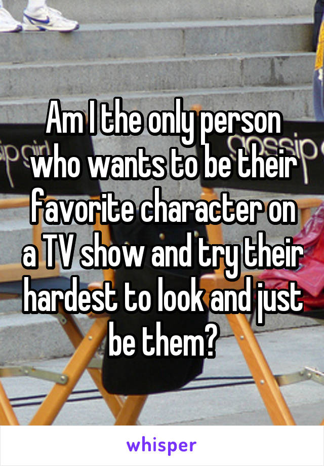 Am I the only person who wants to be their favorite character on a TV show and try their hardest to look and just be them?