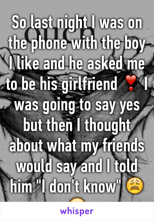 So last night I was on the phone with the boy I like and he asked me to be his girlfriend ❣ I was going to say yes but then I thought about what my friends would say and I told him "I don't know" 😩😞