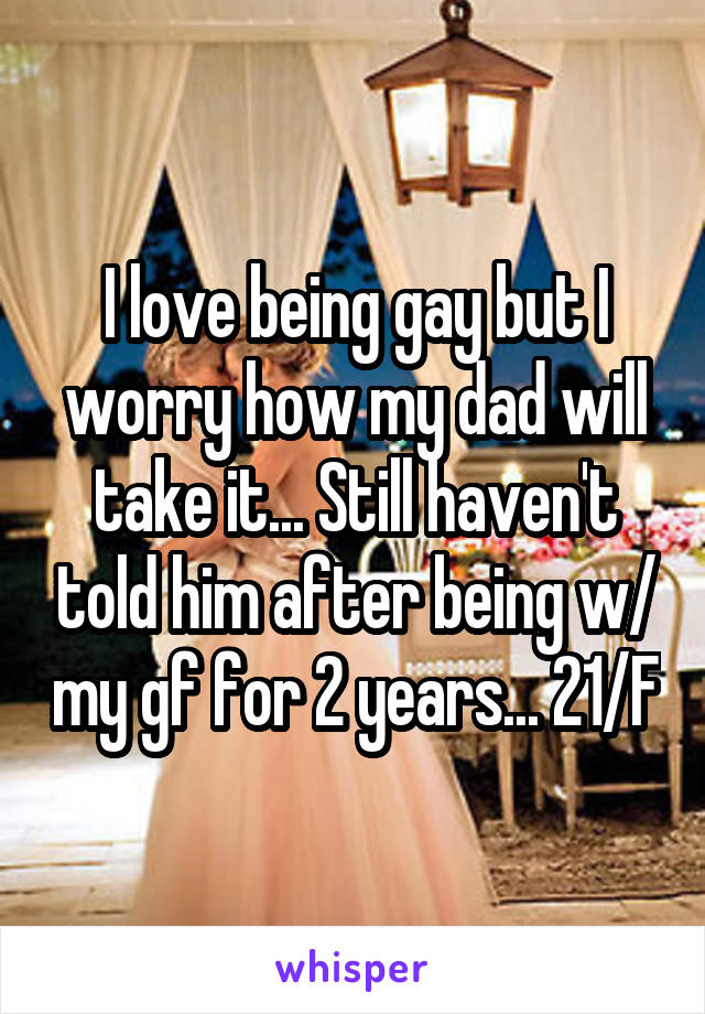 I love being gay but I worry how my dad will take it... Still haven't told him after being w/ my gf for 2 years... 21/F