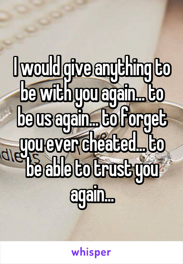 I would give anything to be with you again... to be us again... to forget you ever cheated... to be able to trust you again...