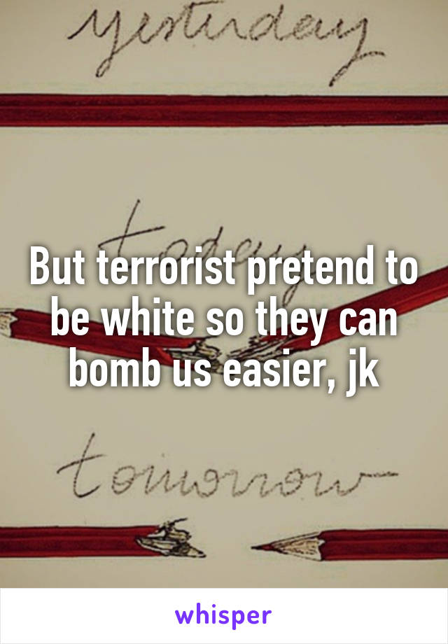 But terrorist pretend to be white so they can bomb us easier, jk