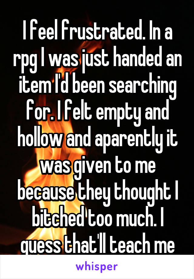 I feel frustrated. In a rpg I was just handed an item I'd been searching for. I felt empty and hollow and aparently it was given to me because they thought I bitched too much. I guess that'll teach me