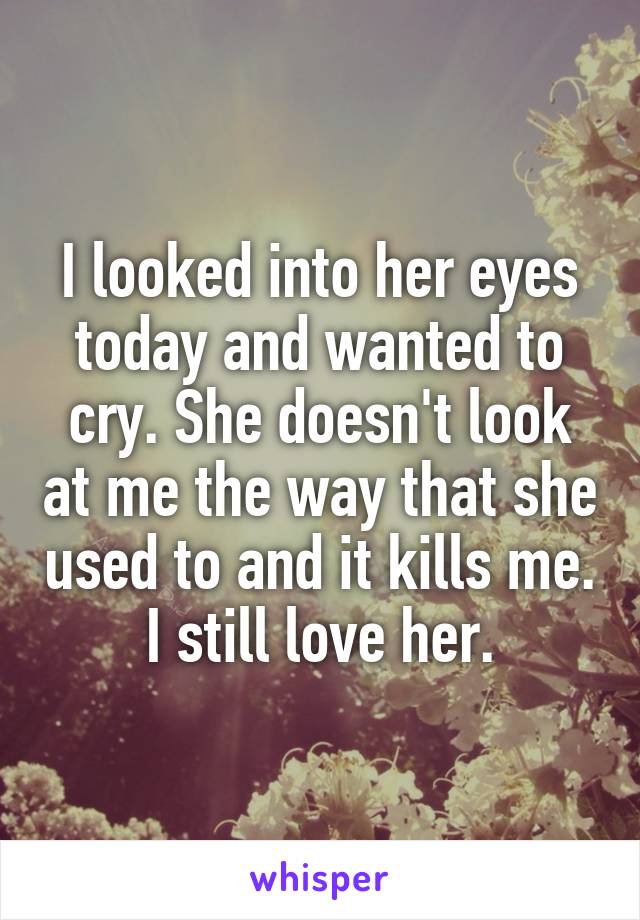 I looked into her eyes today and wanted to cry. She doesn't look at me the way that she used to and it kills me.
I still love her.