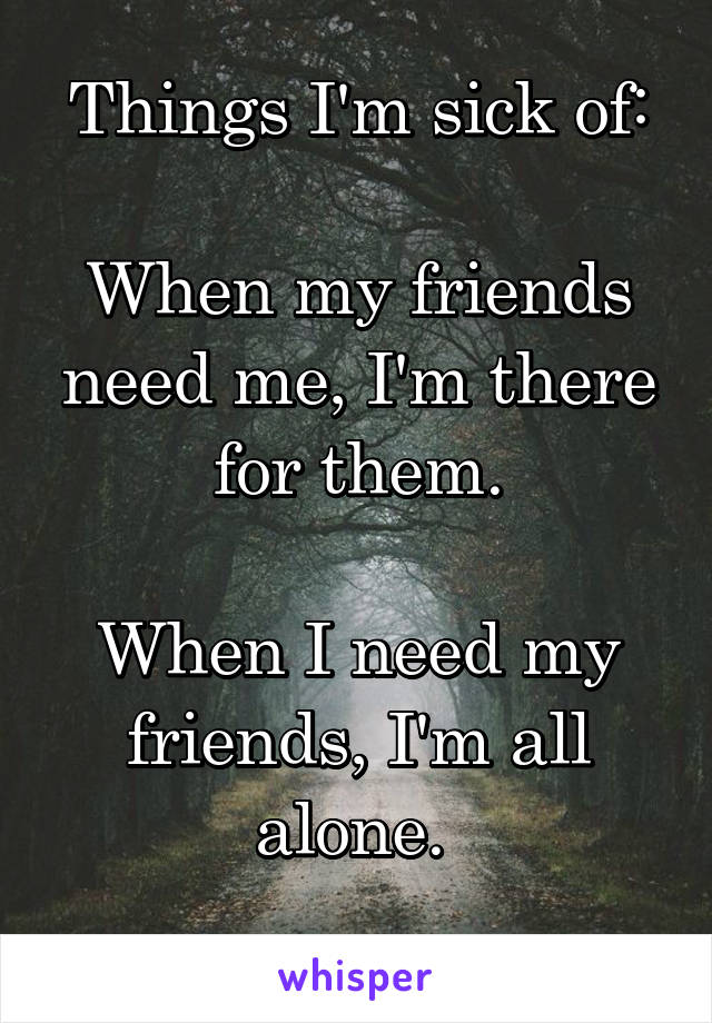 Things I'm sick of:

When my friends need me, I'm there for them.

When I need my friends, I'm all alone. 
