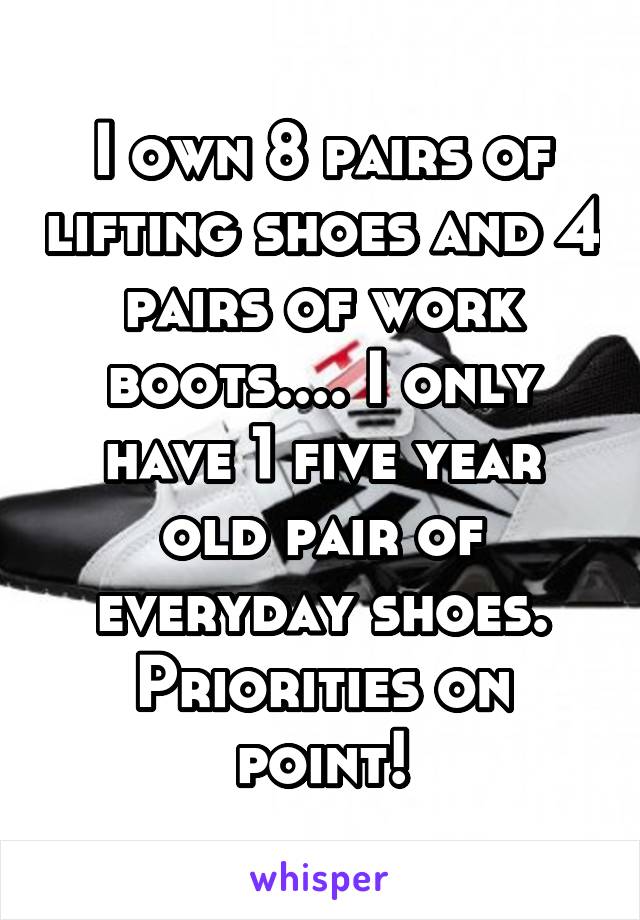 I own 8 pairs of lifting shoes and 4 pairs of work boots.... I only have 1 five year old pair of everyday shoes. Priorities on point!