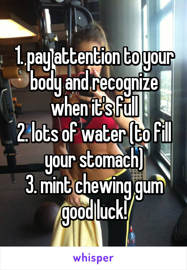 1. pay attention to your body and recognize when it's full
2. lots of water (to fill your stomach)
3. mint chewing gum
good luck!