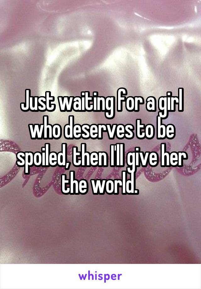 Just waiting for a girl who deserves to be spoiled, then I'll give her the world. 