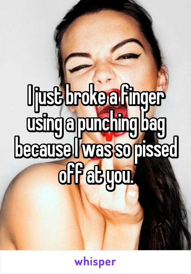 I just broke a finger using a punching bag because I was so pissed off at you.