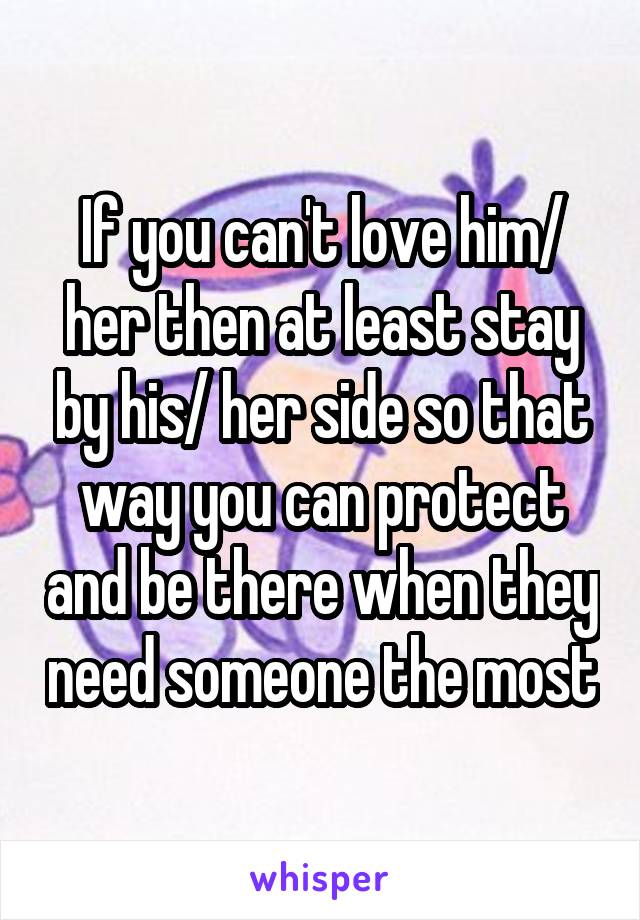 If you can't love him/ her then at least stay by his/ her side so that way you can protect and be there when they need someone the most