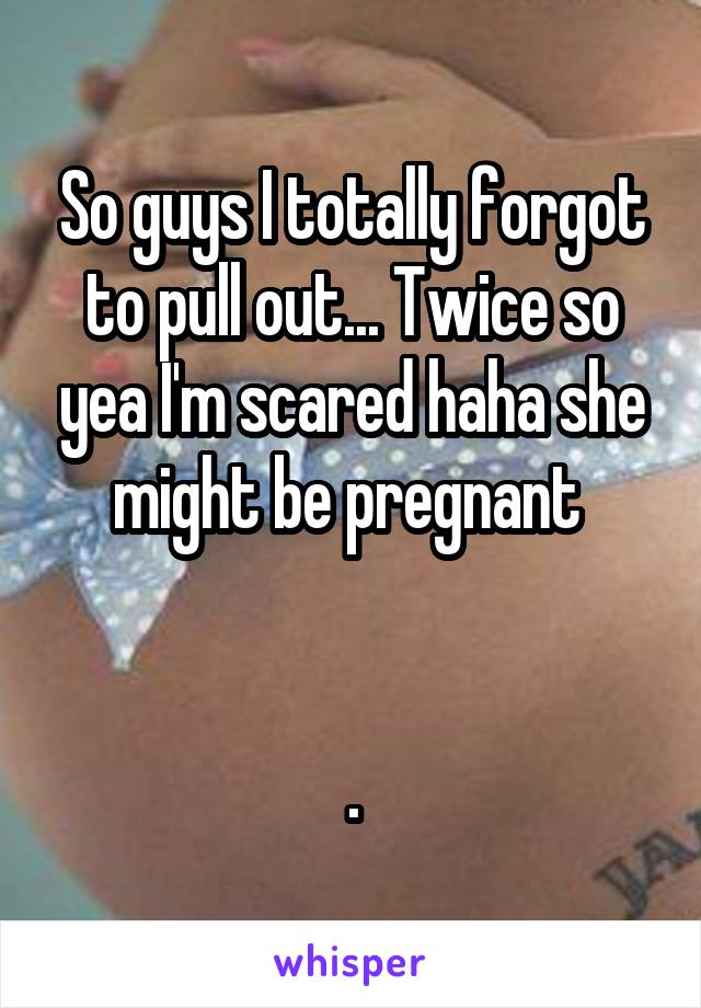 So guys I totally forgot to pull out... Twice so yea I'm scared haha she might be pregnant 


.