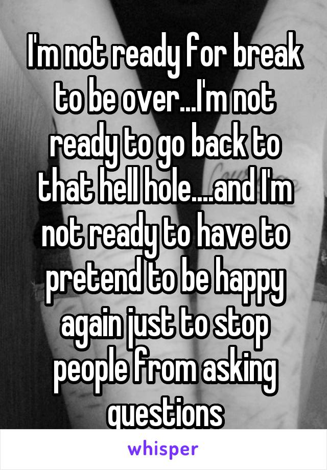 I'm not ready for break to be over...I'm not ready to go back to that hell hole....and I'm not ready to have to pretend to be happy again just to stop people from asking questions