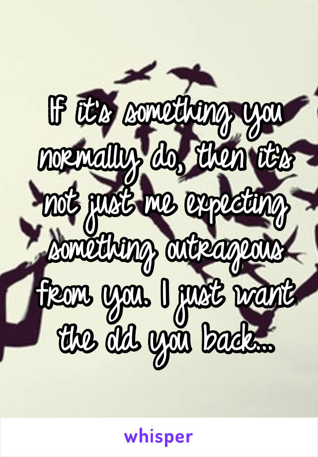 If it's something you normally do, then it's not just me expecting something outrageous from you. I just want the old you back...