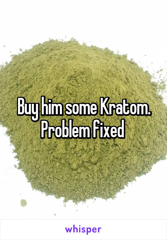 Buy him some Kratom. Problem fixed 