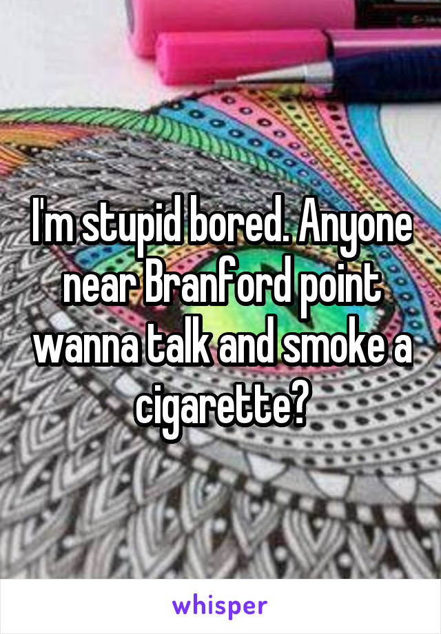 I'm stupid bored. Anyone near Branford point wanna talk and smoke a cigarette?