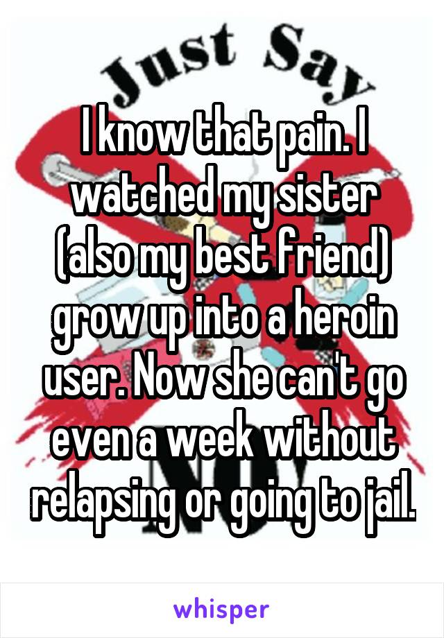 I know that pain. I watched my sister (also my best friend) grow up into a heroin user. Now she can't go even a week without relapsing or going to jail.