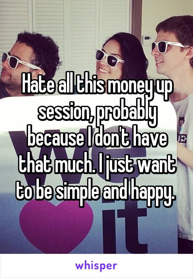 Hate all this money up session, probably because I don't have that much. I just want to be simple and happy. 