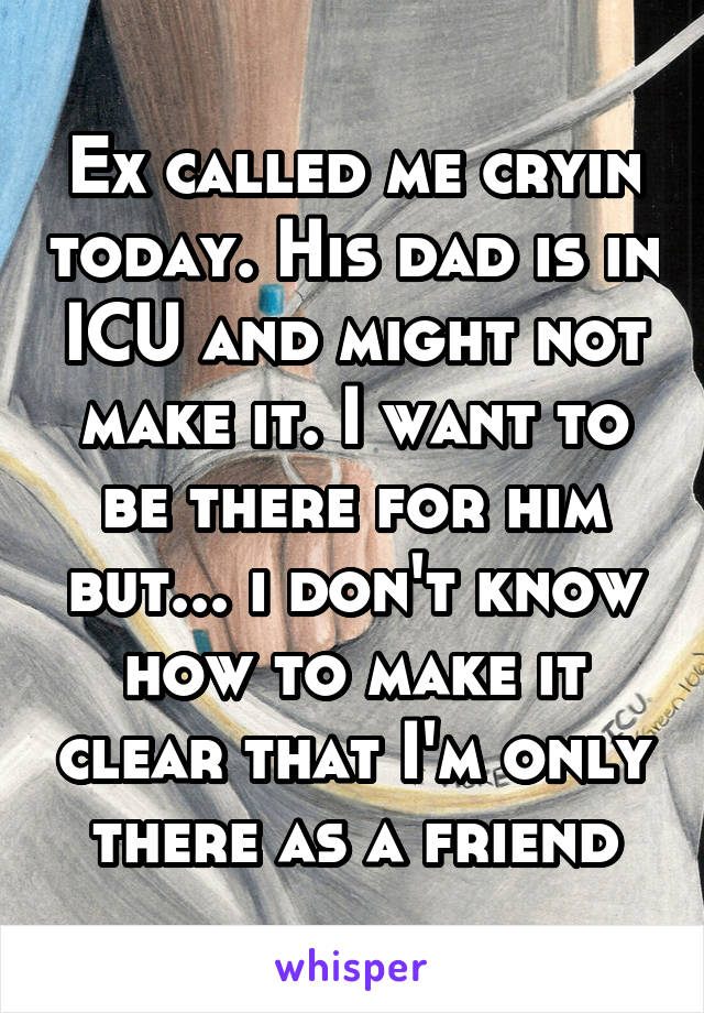 Ex called me cryin today. His dad is in ICU and might not make it. I want to be there for him but... i don't know how to make it clear that I'm only there as a friend