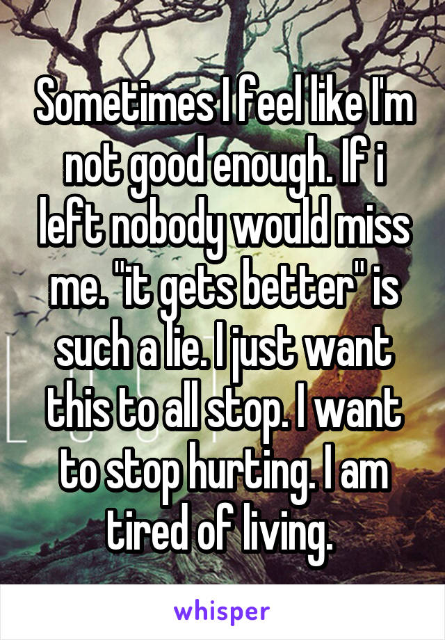 Sometimes I feel like I'm not good enough. If i left nobody would miss me. "it gets better" is such a lie. I just want this to all stop. I want to stop hurting. I am tired of living. 