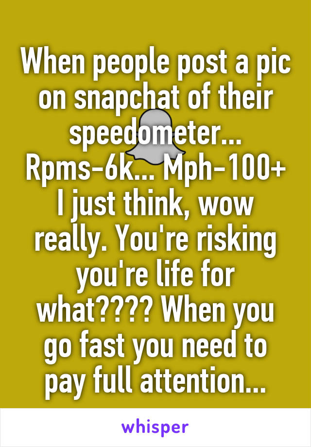 When people post a pic on snapchat of their speedometer... Rpms-6k... Mph-100+ I just think, wow really. You're risking you're life for what???? When you go fast you need to pay full attention...