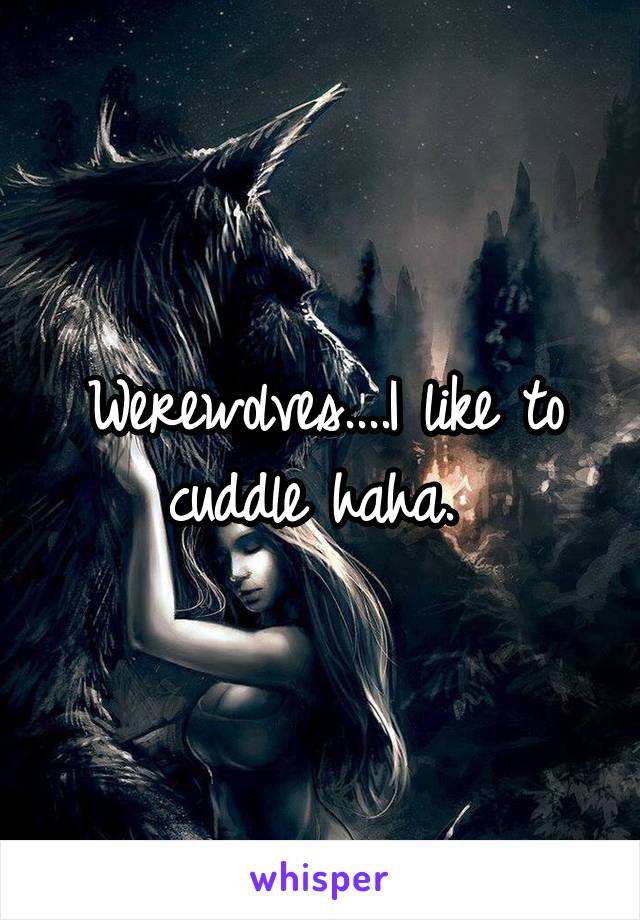 Werewolves....I like to cuddle haha. 