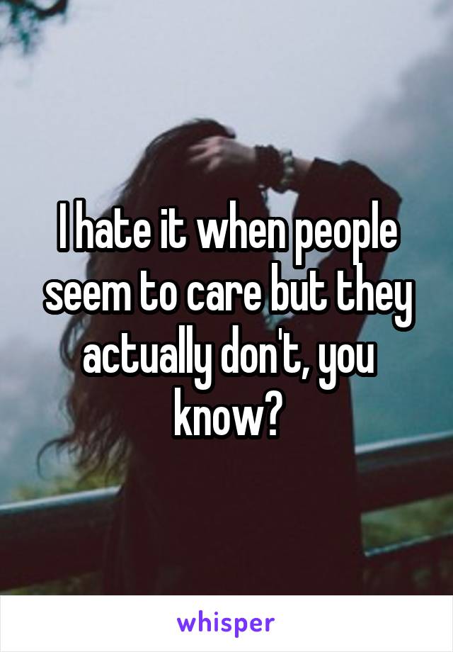 I hate it when people seem to care but they actually don't, you know?