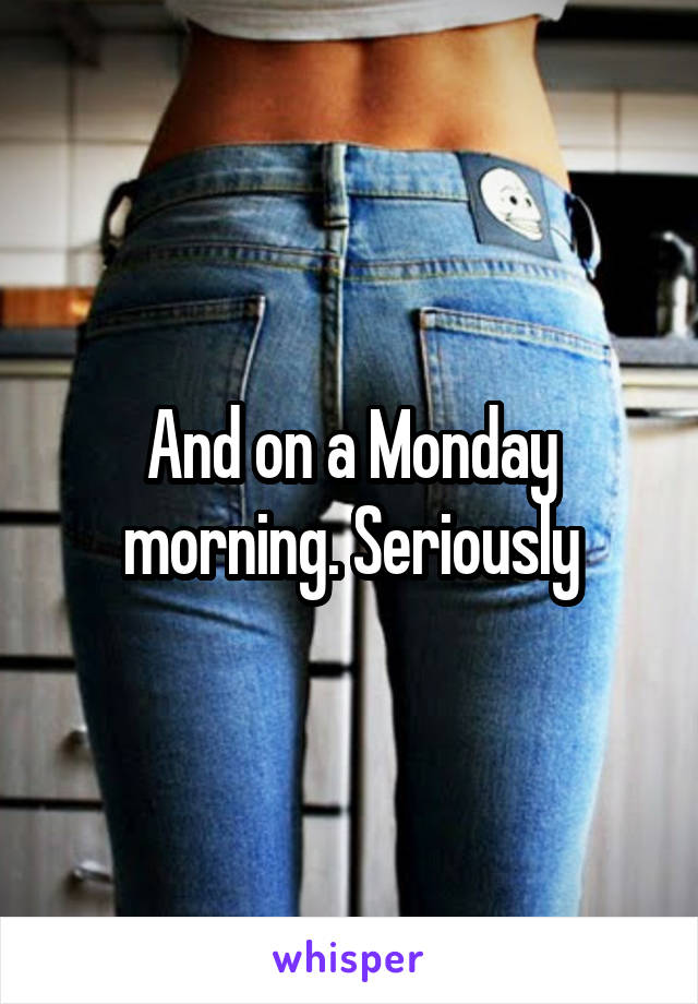 And on a Monday morning. Seriously