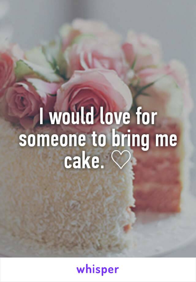 I would love for someone to bring me cake. ♡