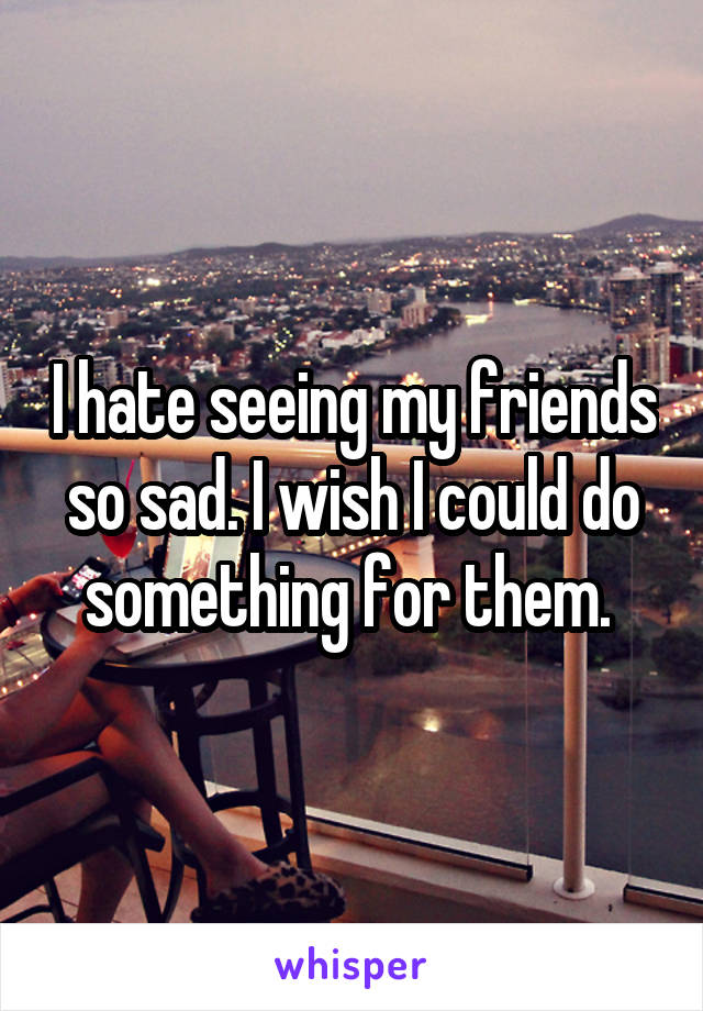 I hate seeing my friends so sad. I wish I could do something for them. 