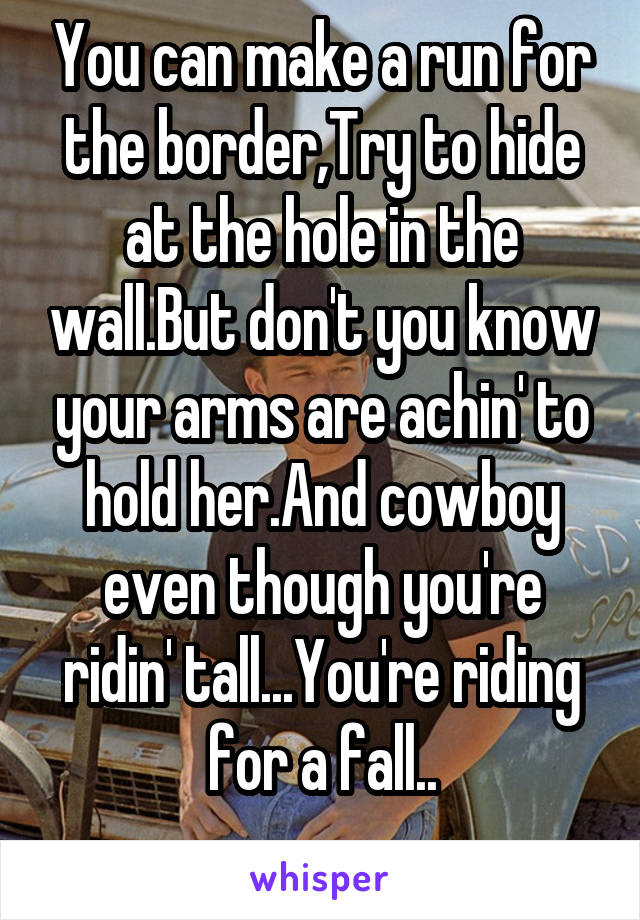 You can make a run for the border,Try to hide at the hole in the wall.But don't you know your arms are achin' to hold her.And cowboy even though you're ridin' tall...You're riding for a fall..
