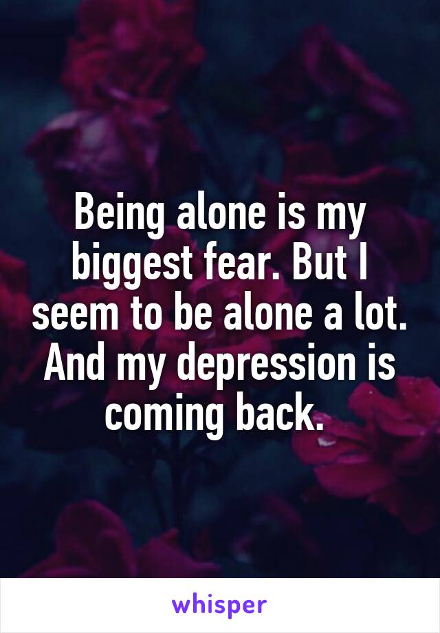 Being alone is my biggest fear. But I seem to be alone a lot. And my depression is coming back. 