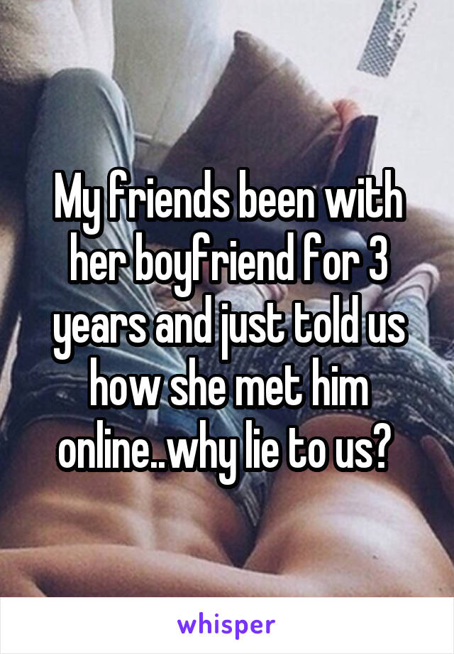 My friends been with her boyfriend for 3 years and just told us how she met him online..why lie to us? 