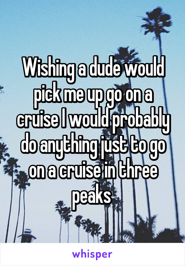 Wishing a dude would pick me up go on a cruise I would probably do anything just to go on a cruise in three peaks 