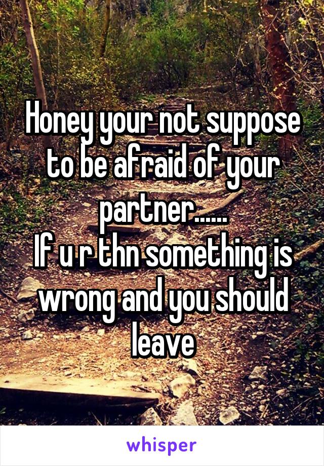 Honey your not suppose to be afraid of your partner......
If u r thn something is wrong and you should leave