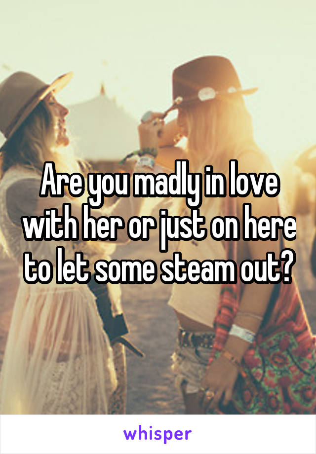 Are you madly in love with her or just on here to let some steam out?