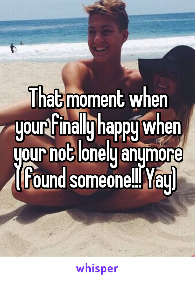 That moment when your finally happy when your not lonely anymore ( found someone!!! Yay) 