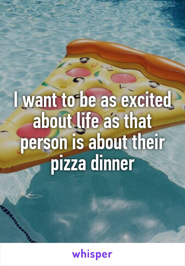 I want to be as excited about life as that person is about their pizza dinner