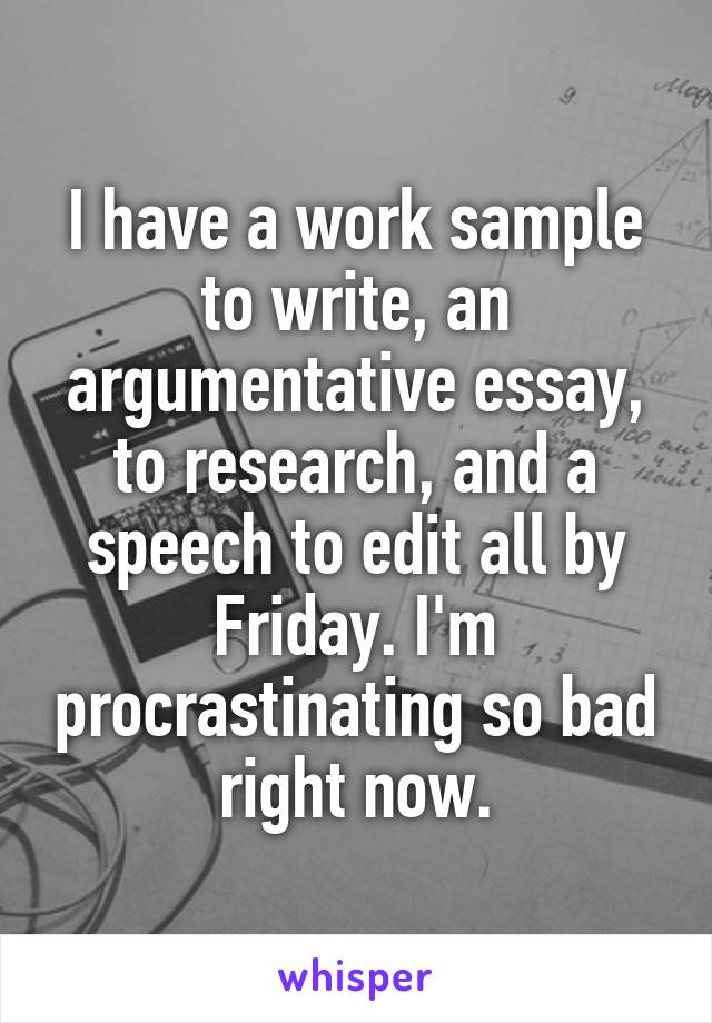 I have a work sample to write, an argumentative essay, to research, and a speech to edit all by Friday. I'm procrastinating so bad right now.