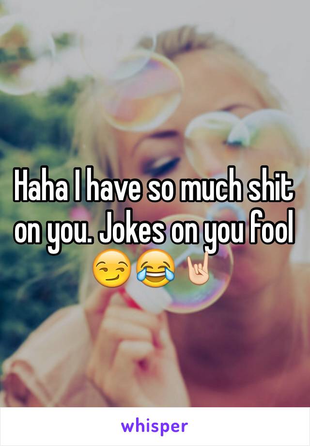 Haha I have so much shit on you. Jokes on you fool 😏😂🤘🏻