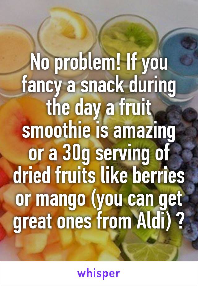 No problem! If you fancy a snack during the day a fruit smoothie is amazing or a 30g serving of dried fruits like berries or mango (you can get great ones from Aldi) 😊