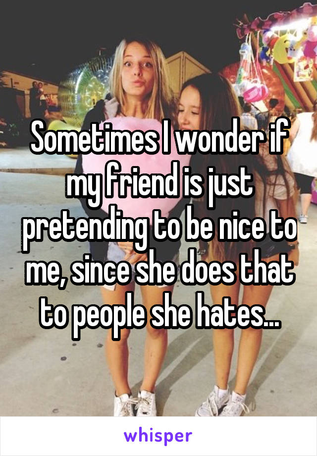 Sometimes I wonder if my friend is just pretending to be nice to me, since she does that to people she hates...